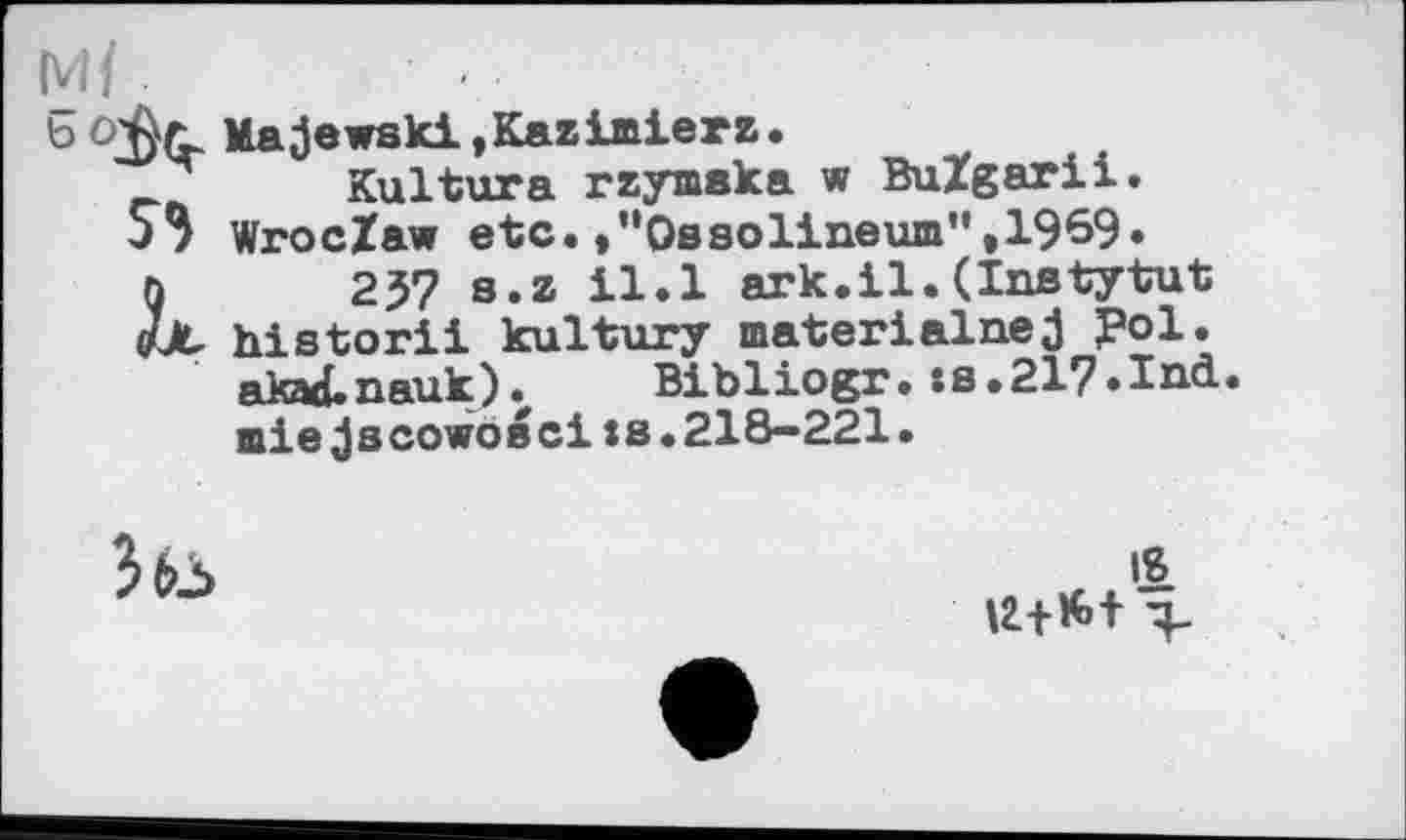 ﻿м{
b Majewski,Kazimierz.
Kultura rzymaka w BuZgarii. S3 WrocZaw etc. .’‘Ossolineum",1969. n 257 s.z il.l ark.il.(Instytut oüt historii kultury materialnej ?ol. akad.nauk). Bibliogr. :fl.21?.Ind. miejscowoecits.218-221.
»1 №+#>+